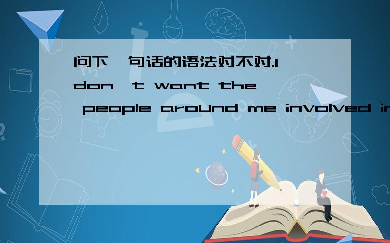 问下一句话的语法对不对.I don't want the people around me involved in trouble any more.I don't want to see any people around me involved in trouble any more.这两句话语法有没有问题?我搞不清楚involved 这个动词该不该加,