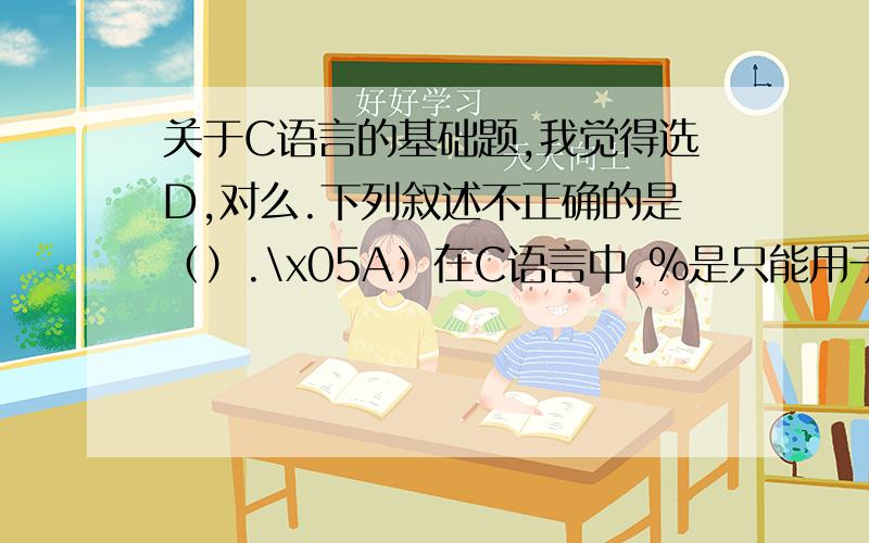 关于C语言的基础题,我觉得选D,对么.下列叙述不正确的是（）.\x05A）在C语言中,%是只能用于整数的运算符 求余运算限定参与运算的两个操作数必须为整型（包括正整数、负整数和零在内的所