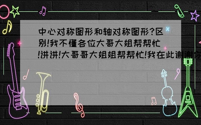 中心对称图形和轴对称图形?区别!我不懂各位大哥大姐帮帮忙!讲讲!大哥哥大姐姐帮帮忙!我在此谢谢你了!中心对称是有一个点，以此点为圆心将图形旋转180度，图形能够与之前的完全重合，