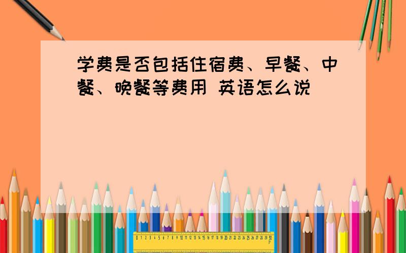 学费是否包括住宿费、早餐、中餐、晚餐等费用 英语怎么说