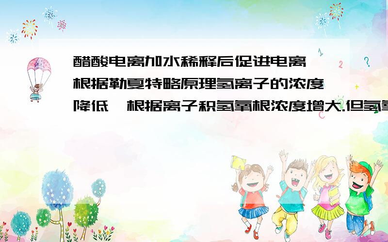 醋酸电离加水稀释后促进电离,根据勒夏特略原理氢离子的浓度降低,根据离子积氢氧根浓度增大.但氢氧根是水电离出来的所以说有多少氢氧根电离出来就有多少氢离子电离出来（水中的）,还