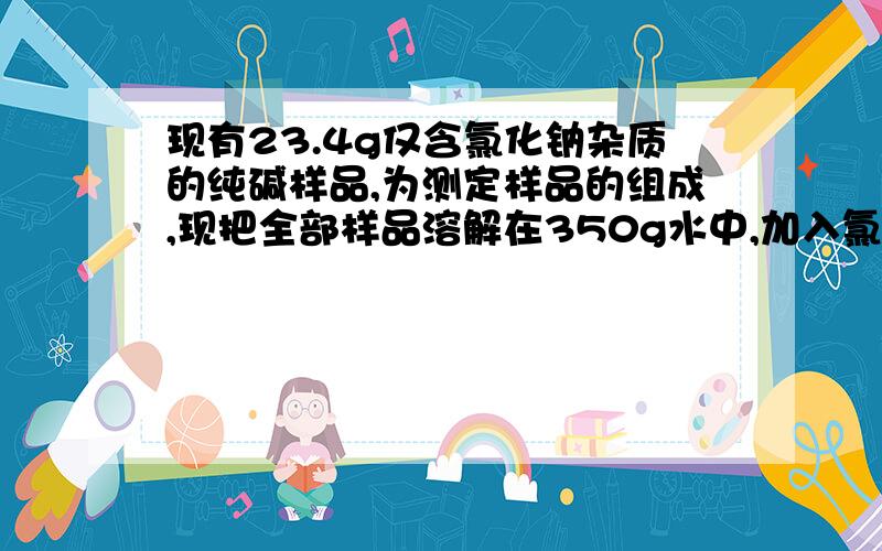 现有23.4g仅含氯化钠杂质的纯碱样品,为测定样品的组成,现把全部样品溶解在350g水中,加入氯化钡溶液166g,恰好完全反应生成碳酸钡沉淀,过滤出沉淀并干燥后,称得沉淀的质量为39.4g.(1)求23.4g纯