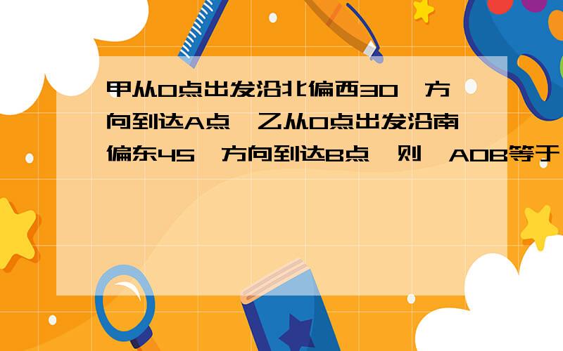 甲从O点出发沿北偏西30°方向到达A点,乙从O点出发沿南偏东45°方向到达B点,则∠AOB等于