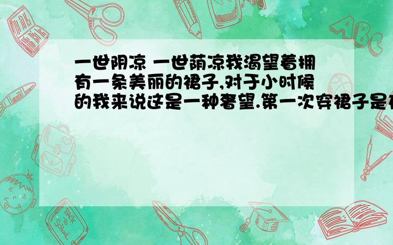 一世阴凉 一世荫凉我渴望着拥有一条美丽的裙子,对于小时候的我来说这是一种奢望.第一次穿裙子是在十岁的夏天.我现在还清楚地记得,穿上那条母亲一针一线缝制的黑裙子是怎样难捺的喜