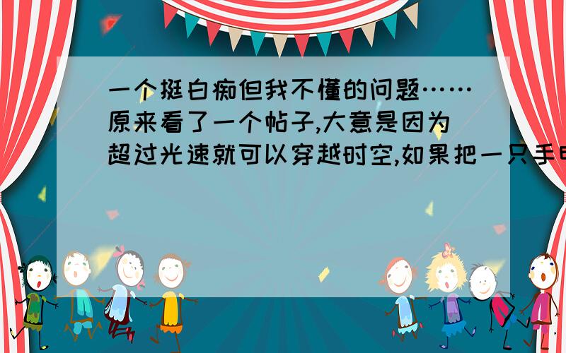 一个挺白痴但我不懂的问题……原来看了一个帖子,大意是因为超过光速就可以穿越时空,如果把一只手电筒绑在汽车后面{……},发动汽车不就是有一部分超过光速了?我也知道不可能 ,请说简