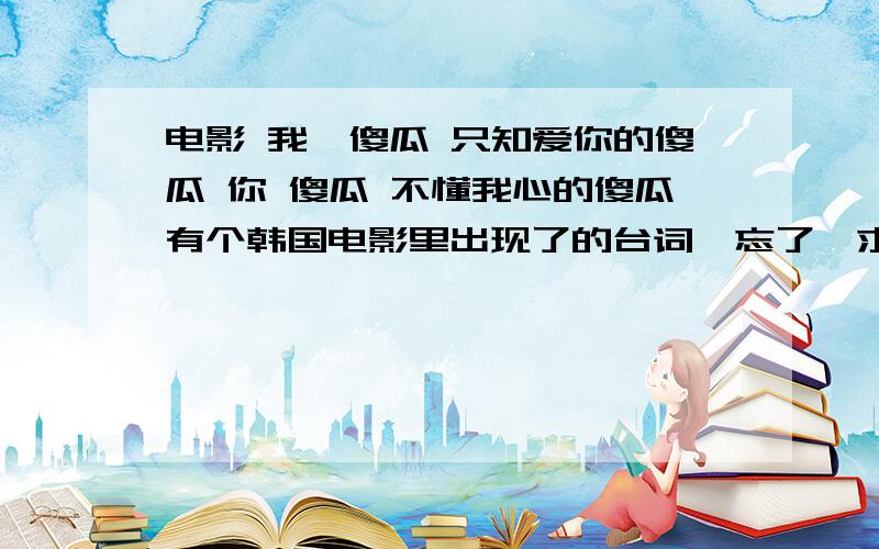 电影 我,傻瓜 只知爱你的傻瓜 你 傻瓜 不懂我心的傻瓜有个韩国电影里出现了的台词,忘了,求大神给个原版的...