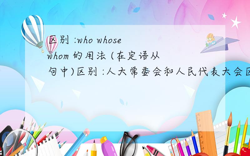 区别 :who whose whom 的用法 (在定语从句中)区别 :人大常委会和人民代表大会区别 :论点 论据