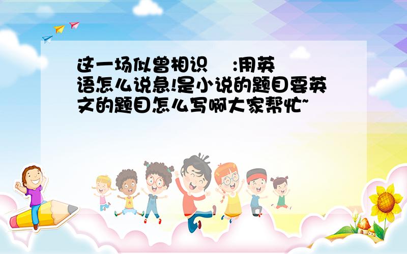 这一场似曾相识    :用英语怎么说急!是小说的题目要英文的题目怎么写啊大家帮忙~