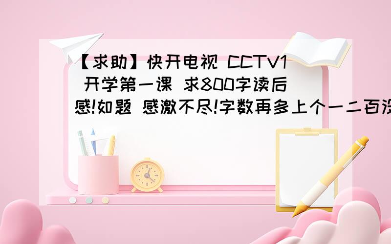 【求助】快开电视 CCTV1 开学第一课 求800字读后感!如题 感激不尽!字数再多上个一二百没关系