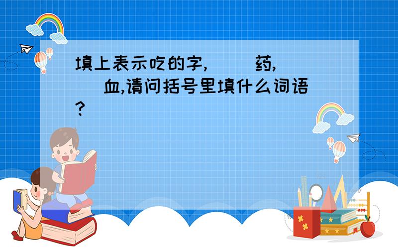 填上表示吃的字,（ ）药,（ ）血,请问括号里填什么词语?