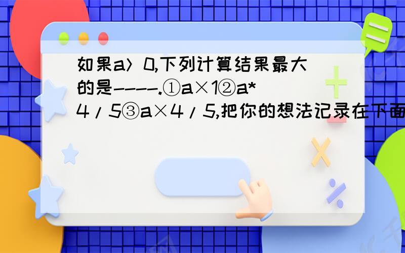 如果a＞0,下列计算结果最大的是----.①a×1②a*4/5③a×4/5,把你的想法记录在下面.