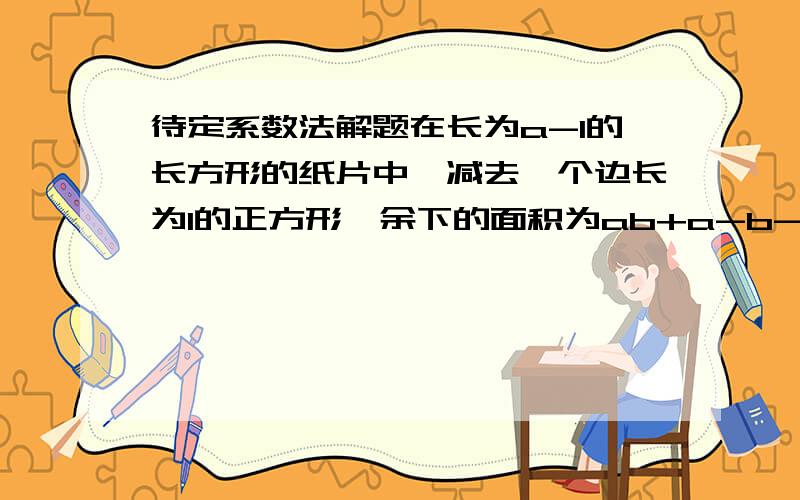 待定系数法解题在长为a-1的长方形的纸片中,减去一个边长为1的正方形,余下的面积为ab+a-b-2,求这个长方形的宽.俄豁出去了.马上就要.正确悳分数随便拿.