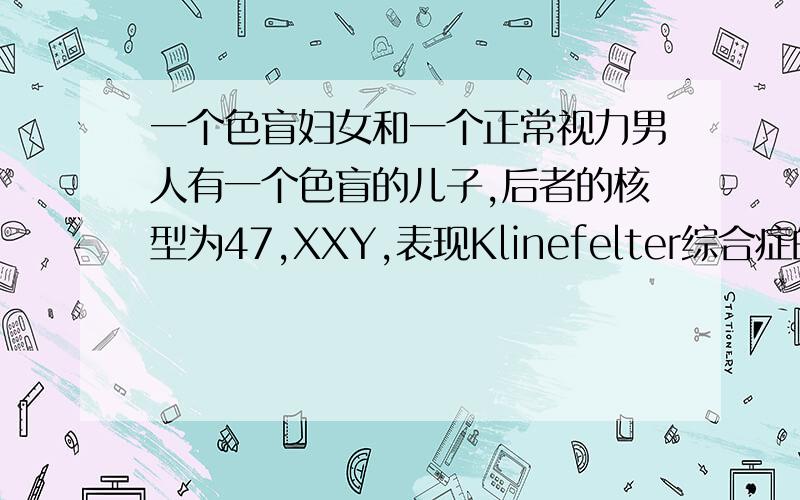 一个色盲妇女和一个正常视力男人有一个色盲的儿子,后者的核型为47,XXY,表现Klinefelter综合症的性状.试问（1） 卵子和精子里具有什么样的性染色体在结合后才产生这样一个儿子?（2） 若对儿