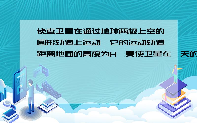 侦查卫星在通过地球两极上空的圆形轨道上运动,它的运动轨道距离地面的高度为H,要使卫星在一天的时间内将地面上赤道上各处的情况全部拍摄下来,卫星在通过赤道上空时,卫星的摄像机至