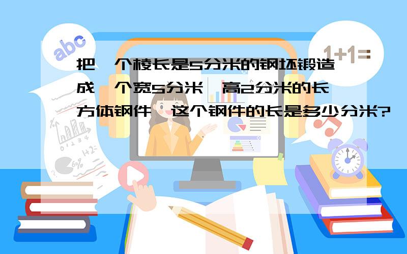 把一个棱长是5分米的钢坯锻造成一个宽5分米,高2分米的长方体钢件,这个钢件的长是多少分米?