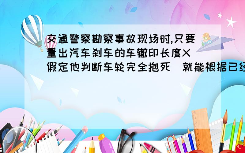 交通警察勘察事故现场时,只要量出汽车刹车的车辙印长度X(假定他判断车轮完全抱死)就能根据已经掌握的轮船与地面间的动摩擦因数μ,估算出该车刹车前的行驶速度Vo.而无须考查车的质量m.