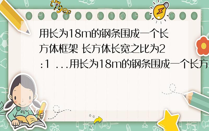 用长为18m的钢条围成一个长方体框架 长方体长宽之比为2:1 ...用长为18m的钢条围成一个长方体框架 长方体长宽之比为2:1 问长方体的长 宽 高各为多少时体积最大?最大体积是多少?