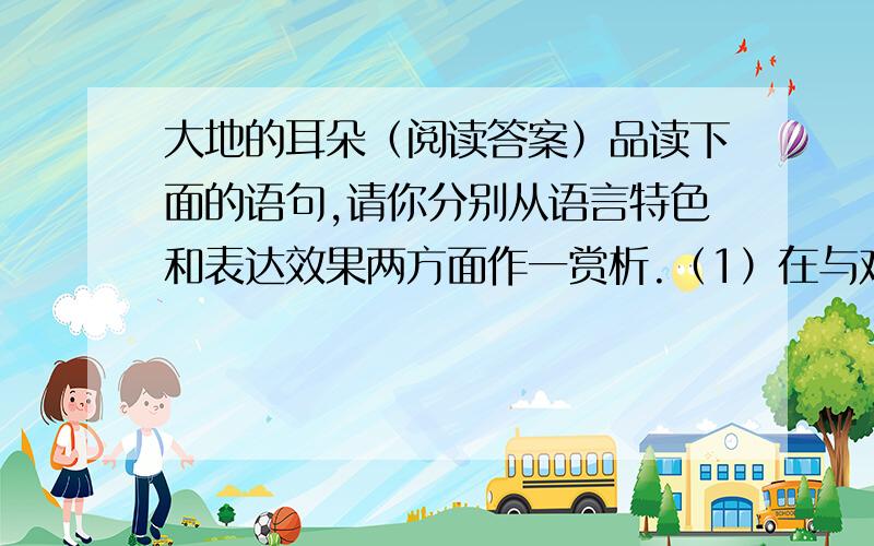 大地的耳朵（阅读答案）品读下面的语句,请你分别从语言特色和表达效果两方面作一赏析.（1）在与鸡肉长时间焖煮的过程中,它吸尽了肉的精华,吃起来像是一块嫩滑的黑色油膏,但又绝对没