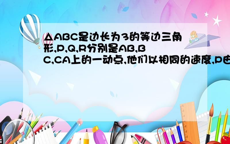 △ABC是边长为3的等边三角形,P,Q,R分别是AB,BC,CA上的一动点,他们以相同的速度,P由A向B运动,Q由B向C运动,R由C向A运动,设AP为x,三角形PQR的面积为S,(1)求S与x之间的函数关系式  (2)当x为何值时,S有最