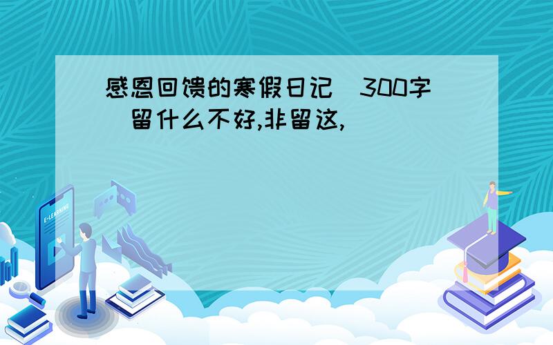 感恩回馈的寒假日记（300字）留什么不好,非留这,