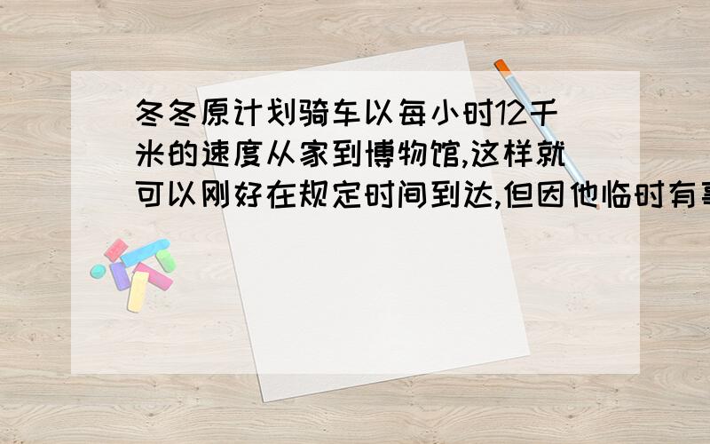 冬冬原计划骑车以每小时12千米的速度从家到博物馆,这样就可以刚好在规定时间到达,但因他临时有事耽误了20分钟才出发,只好以每小时15千米的速度前进,结果在规定的时间刚好到达,你能求