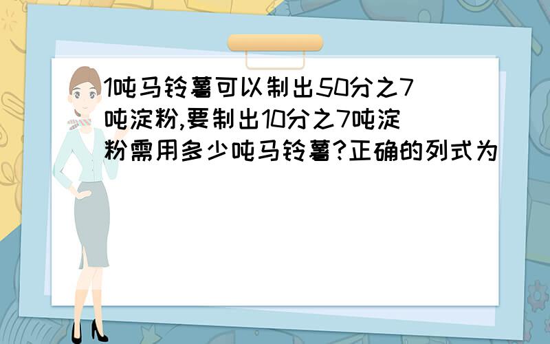 1吨马铃薯可以制出50分之7吨淀粉,要制出10分之7吨淀粉需用多少吨马铃薯?正确的列式为（ ）50分之7÷10分之七 B、10分之7÷50分之7 C、50分之7×10分之七