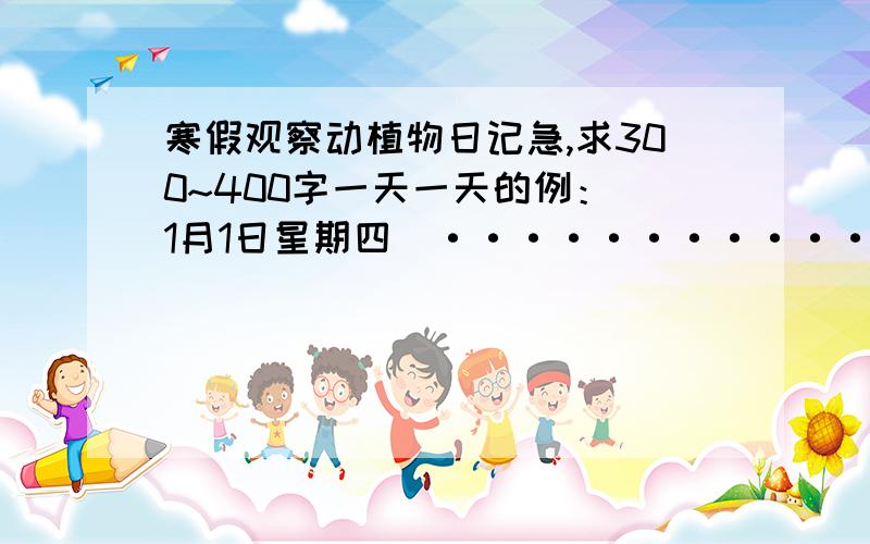 寒假观察动植物日记急,求300~400字一天一天的例：（1月1日星期四）··············································两天务必.不许废话和英文