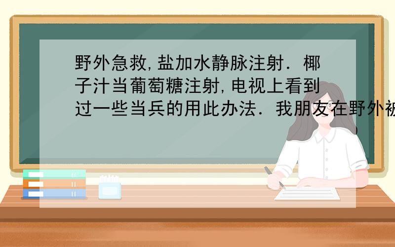 野外急救,盐加水静脉注射．椰子汁当葡萄糖注射,电视上看到过一些当兵的用此办法．我朋友在野外被一玻璃割伤流了很多血,要是不能很快到医院,这两中办法能行吗?当时我知道,但没敢用