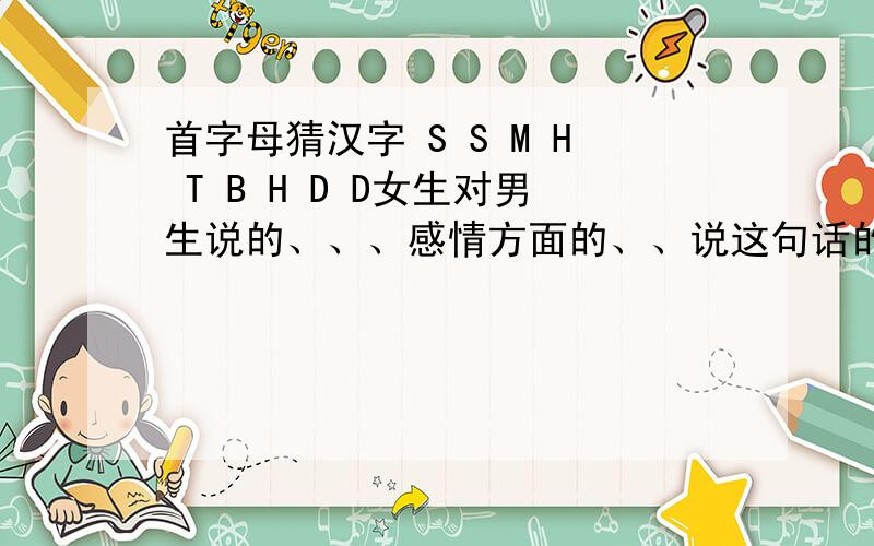 首字母猜汉字 S S M H T B H D D女生对男生说的、、、感情方面的、、说这句话的前面是 无语了 然后是这句话,所以应该是失望拒绝的吧、、、、、或者埋怨男生不懂她的心?呵呵 多想想 多多益