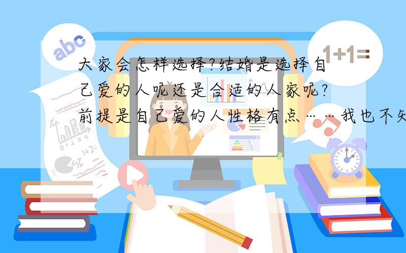 大家会怎样选择?结婚是选择自己爱的人呢还是合适的人家呢?前提是自己爱的人性格有点……我也不知道怎么形容 可能会与家人合不来