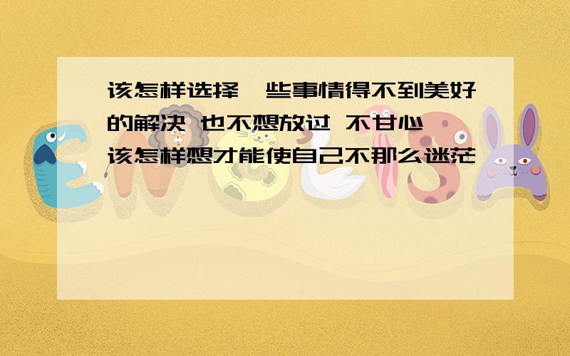 该怎样选择一些事情得不到美好的解决 也不想放过 不甘心 该怎样想才能使自己不那么迷茫