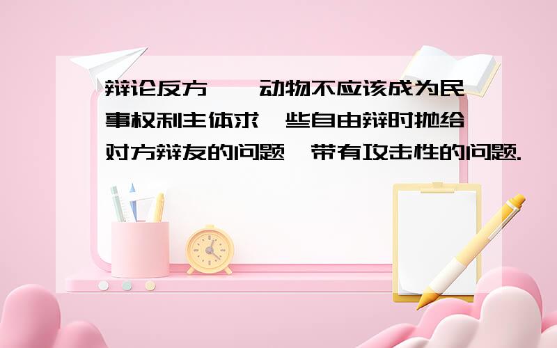 辩论反方——动物不应该成为民事权利主体求一些自由辩时抛给对方辩友的问题,带有攻击性的问题.