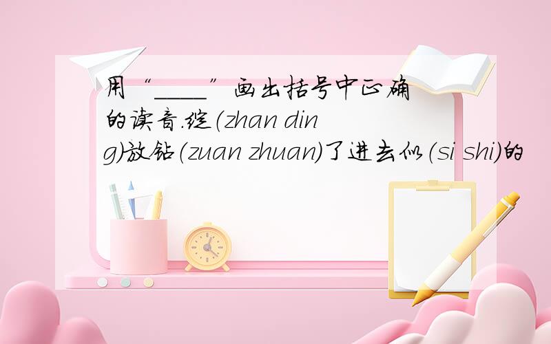 用“____”画出括号中正确的读音.绽（zhan ding）放钻（zuan zhuan）了进去似（si shi）的