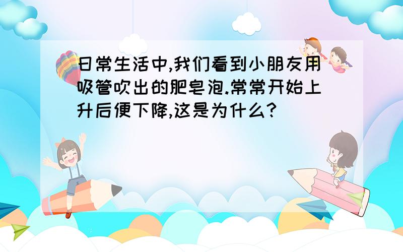 日常生活中,我们看到小朋友用吸管吹出的肥皂泡.常常开始上升后便下降,这是为什么?