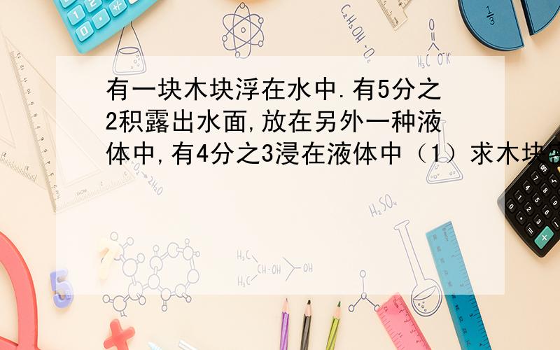 有一块木块浮在水中.有5分之2积露出水面,放在另外一种液体中,有4分之3浸在液体中（1）求木块密度(2)另一种液体密度