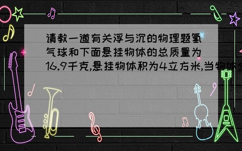 请教一道有关浮与沉的物理题氢气球和下面悬挂物体的总质量为16.9千克,悬挂物体积为4立方米,当物体全部浸没水中时,气球恰好停留在水面上,求氢气球的体积.（空气的密度是1.29千克/立方米,