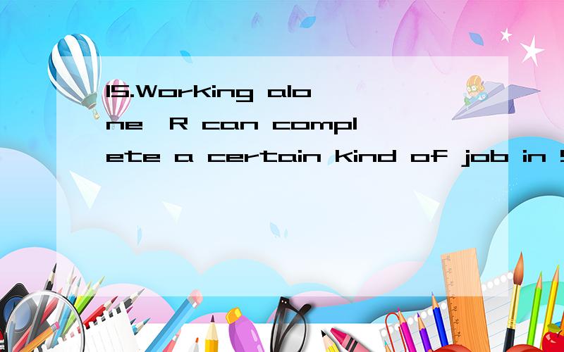 15.Working alone,R can complete a certain kind of job in 9 hours.R and S,working together at their respective rates,can complete one of these jobs in 6 hours.In how many hours can S,working alone,complete one of these jobs?(A) 18(B) 12(C) 9(D) 6(E) 3