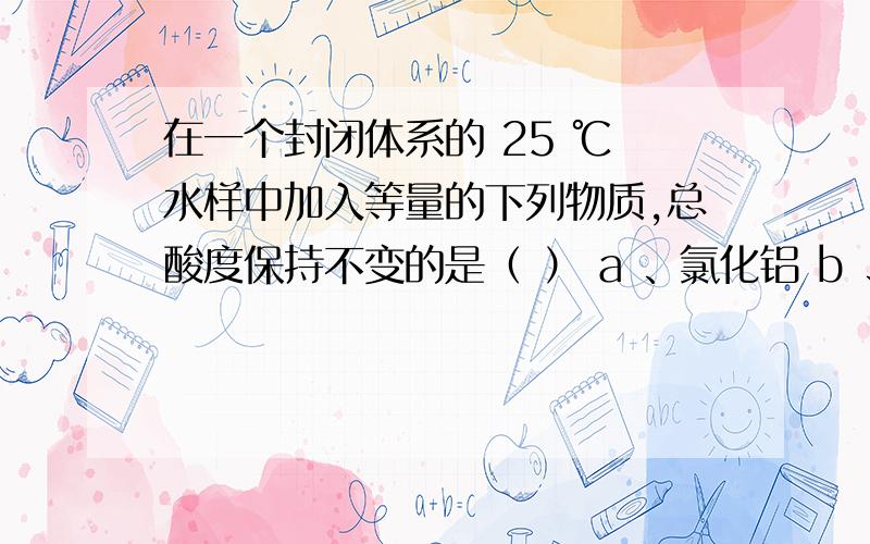 在一个封闭体系的 25 ℃ 水样中加入等量的下列物质,总酸度保持不变的是（ ） a 、氯化铝 b 、碳酸钠 c 、二氧化碳 d 、碳酸氢钠 ^