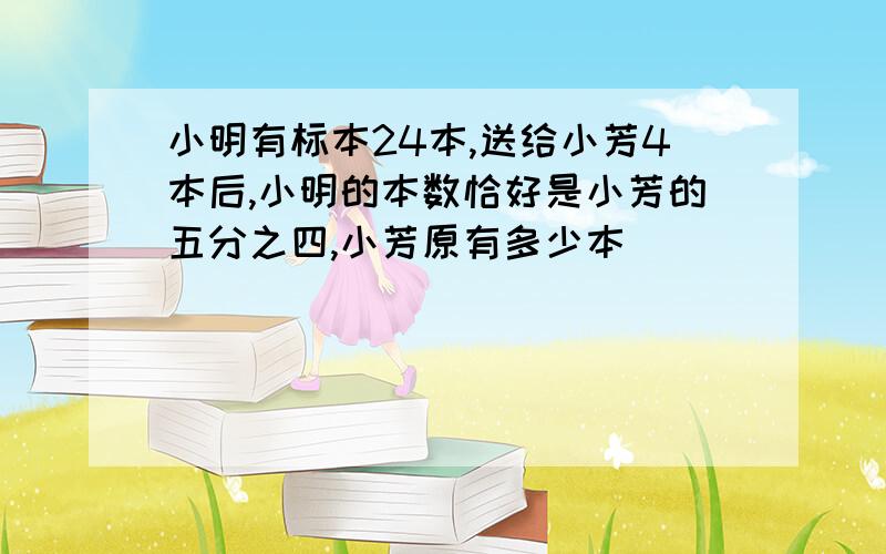 小明有标本24本,送给小芳4本后,小明的本数恰好是小芳的五分之四,小芳原有多少本