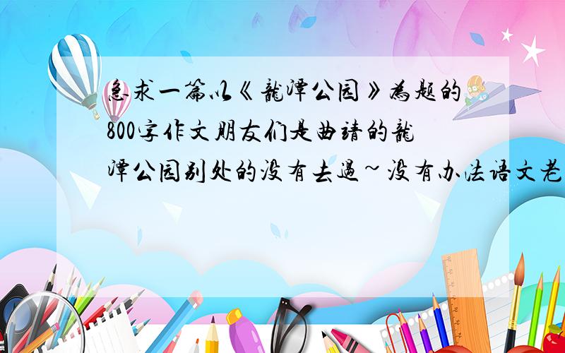 急求一篇以《龙潭公园》为题的800字作文朋友们是曲靖的龙潭公园别处的没有去过~没有办法语文老师大脑短路要些这种作文拜托各位了~