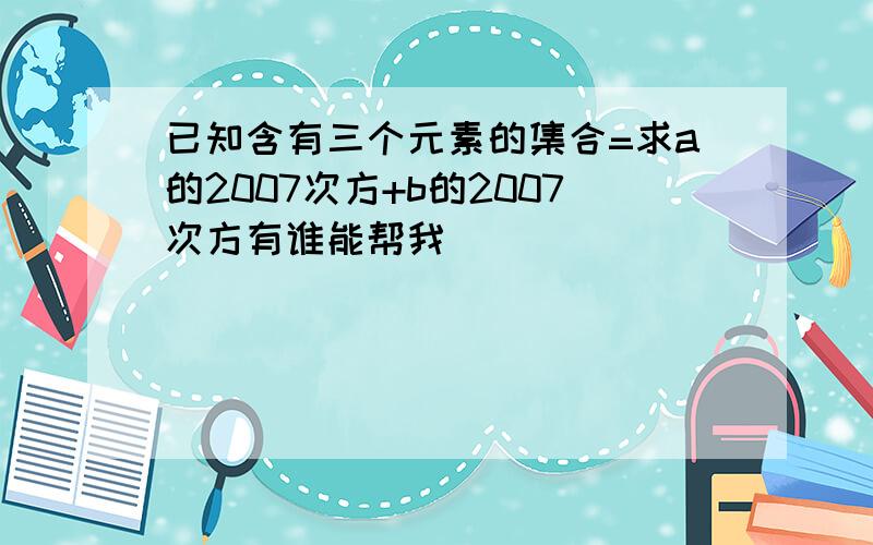 已知含有三个元素的集合=求a的2007次方+b的2007次方有谁能帮我