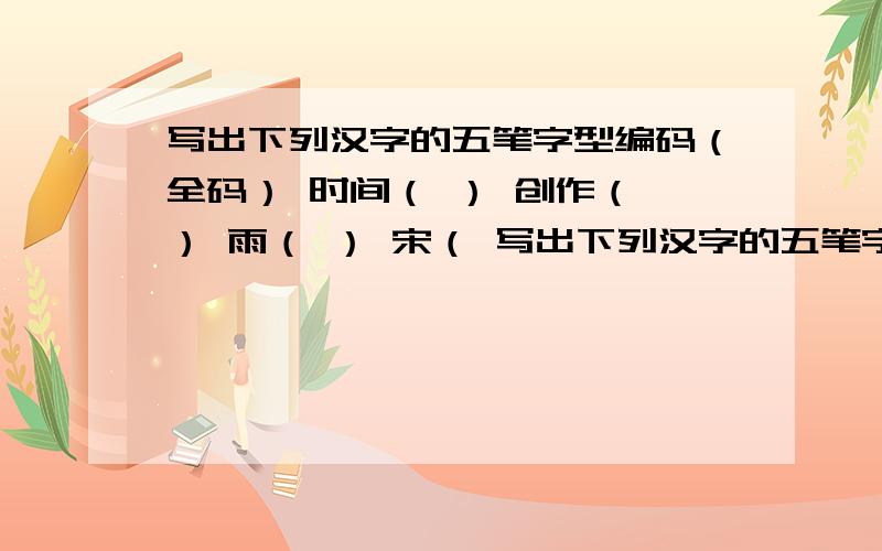 写出下列汉字的五笔字型编码（全码） 时间（ ） 创作（ ） 雨（ ） 宋（ 写出下列汉字的五笔字型编码（全码）时间（ ） 创作（ ） 雨（ ） 宋（