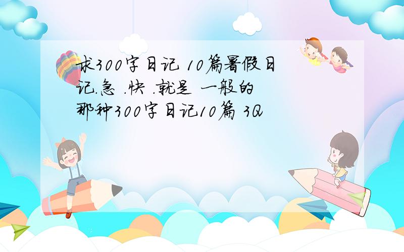 求300字日记 10篇暑假日记.急 .快 .就是 一般的那种300字日记10篇 3Q