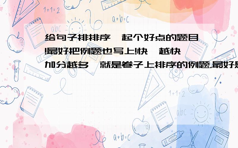 给句子排排序,起个好点的题目!最好把例题也写上!快,越快加分越多,就是卷子上排序的例题，最好是写景的，
