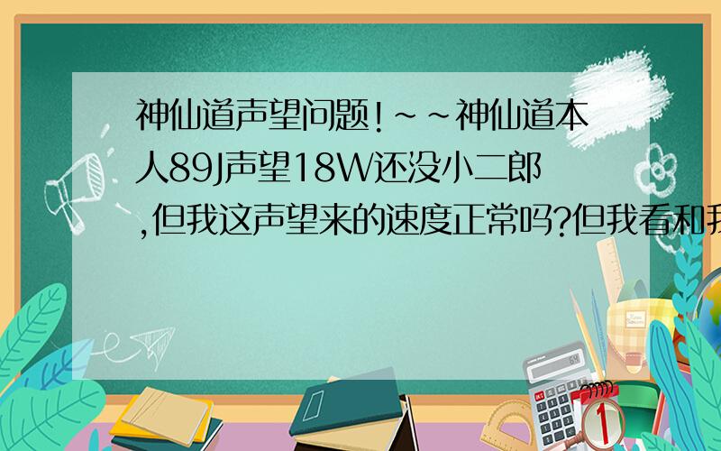 神仙道声望问题!~~神仙道本人89J声望18W还没小二郎,但我这声望来的速度正常吗?但我看和我差不多等级90,92级的声望都过25W过了,还有94的声望38W+了,更可怕的是我看到个72的声望竟23W了.我每天