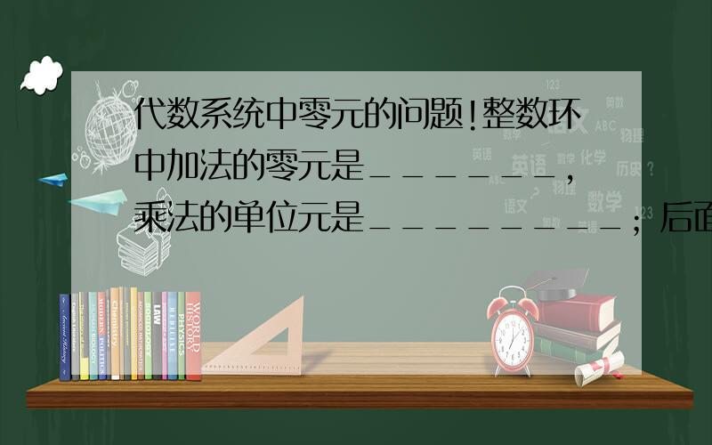 代数系统中零元的问题!整数环中加法的零元是______,乘法的单位元是________；后面那个是1吧,前面这个加法的零元是啥?