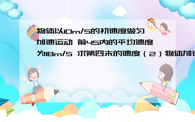 物体以10m/S的初速度做匀加速运动 前4S内的平均速度为18m/S 求第四末的速度（2）物体加速度（3） 4S内速度变化量 （4）4S内物体运动位移 （5）第4S内的平均速度