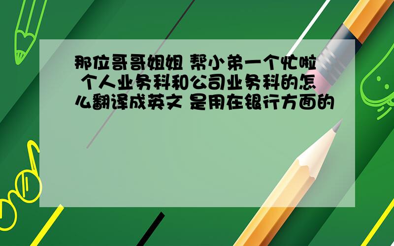 那位哥哥姐姐 帮小弟一个忙啦 个人业务科和公司业务科的怎么翻译成英文 是用在银行方面的