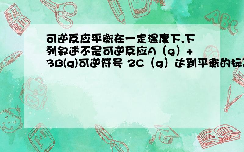 可逆反应平衡在一定温度下,下列叙述不是可逆反应A（g）+3B(g)可逆符号 2C（g）达到平衡的标志是1、C的生成速率与C的分解速率相等 2、单位时间生成a molA,同时生成3a molB 3、ABC的浓度不再变化