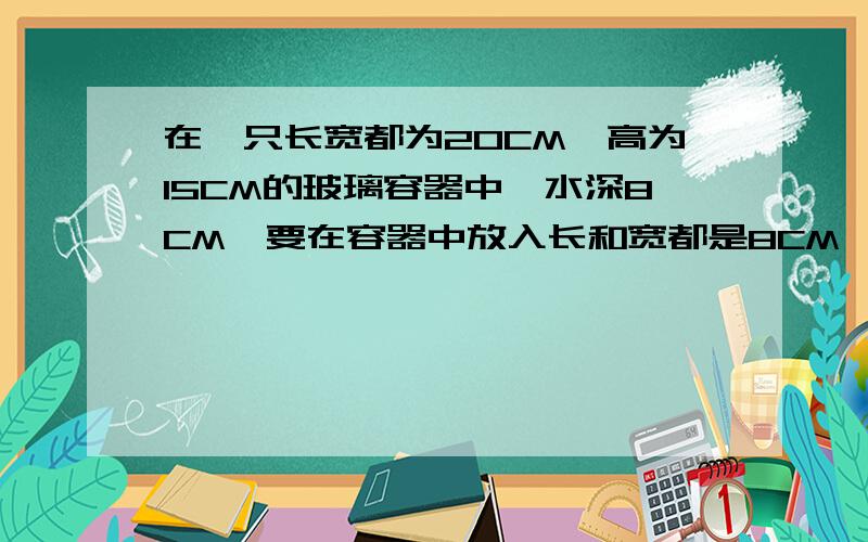 在一只长宽都为20CM,高为15CM的玻璃容器中,水深8CM,要在容器中放入长和宽都是8CM,的一铁块.（1）如果把铁块横放在水中水面上升多少CM（2）如果把铁块竖放在水中,水面上升多少CM